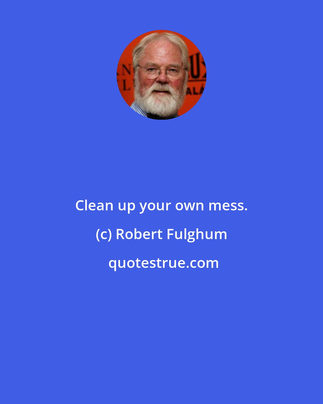 Robert Fulghum: Clean up your own mess.
