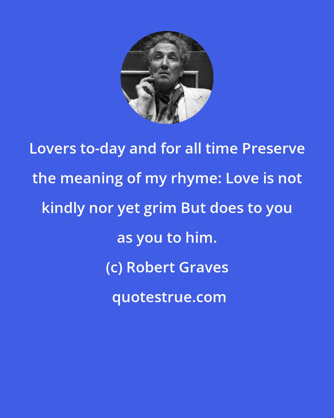 Robert Graves: Lovers to-day and for all time Preserve the meaning of my rhyme: Love is not kindly nor yet grim But does to you as you to him.