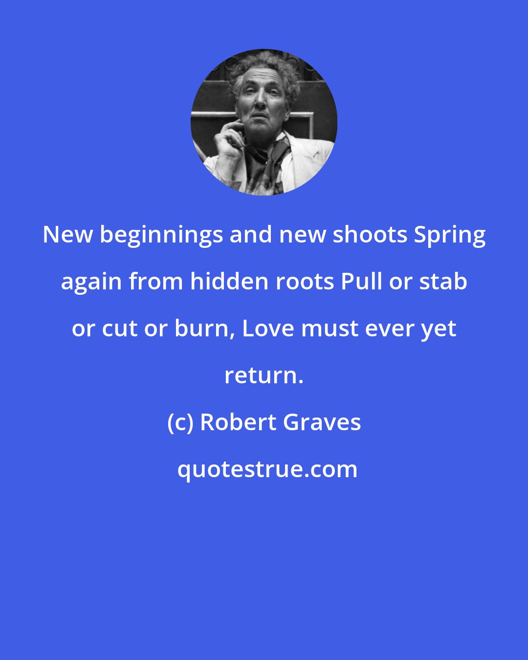Robert Graves: New beginnings and new shoots Spring again from hidden roots Pull or stab or cut or burn, Love must ever yet return.