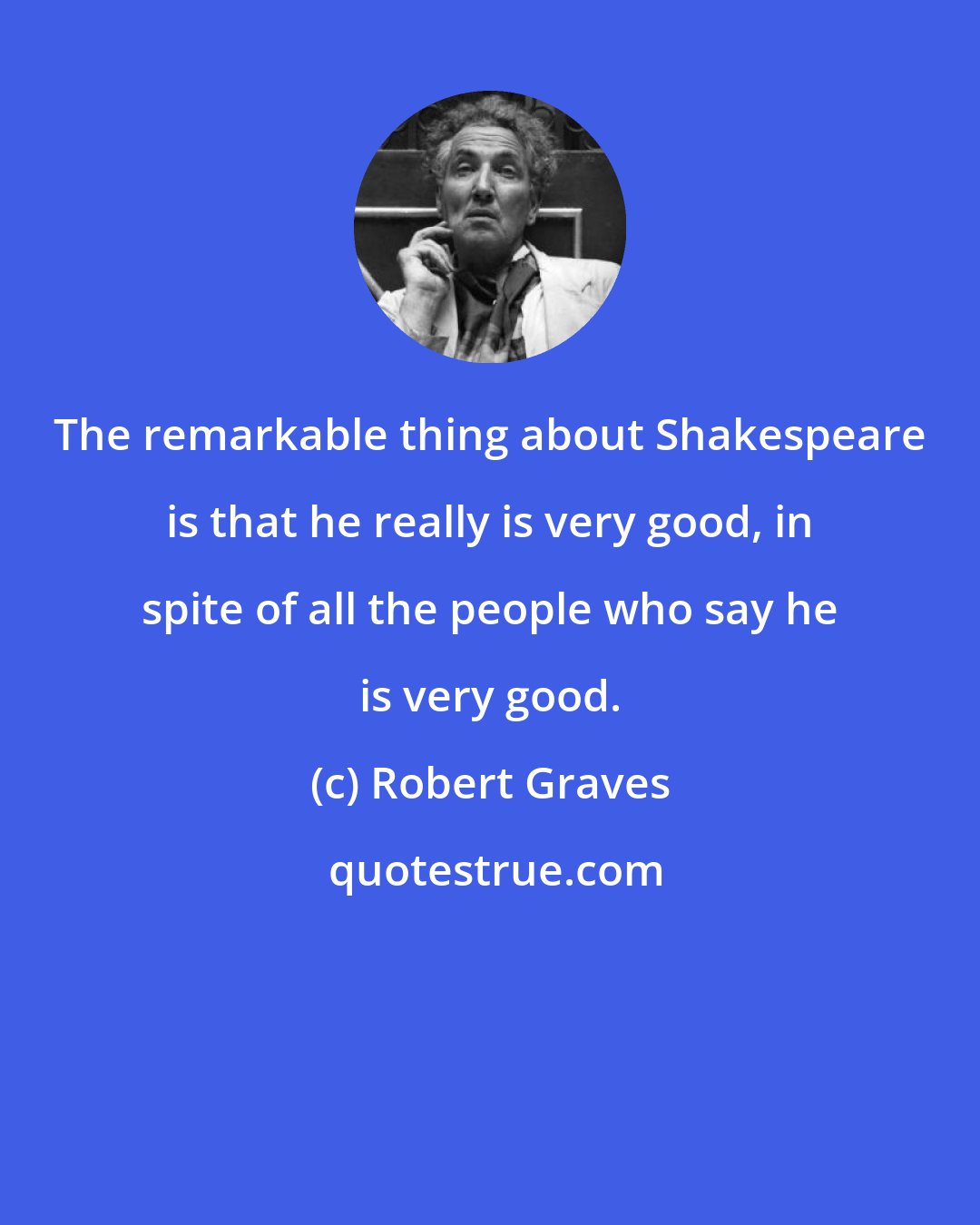 Robert Graves: The remarkable thing about Shakespeare is that he really is very good, in spite of all the people who say he is very good.
