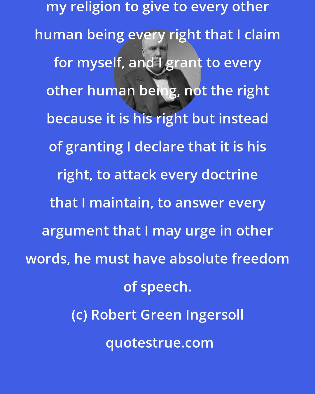 Robert Green Ingersoll: I am a believer in liberty . That is my religion to give to every other human being every right that I claim for myself, and I grant to every other human being, not the right because it is his right but instead of granting I declare that it is his right, to attack every doctrine that I maintain, to answer every argument that I may urge in other words, he must have absolute freedom of speech.