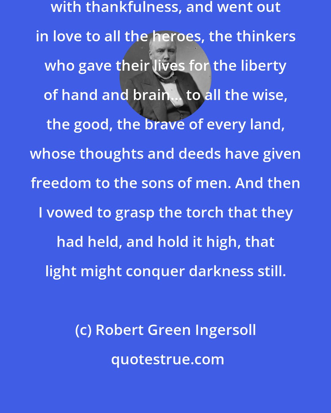 Robert Green Ingersoll: My heart was filled with gratitude, with thankfulness, and went out in love to all the heroes, the thinkers who gave their lives for the liberty of hand and brain... to all the wise, the good, the brave of every land, whose thoughts and deeds have given freedom to the sons of men. And then I vowed to grasp the torch that they had held, and hold it high, that light might conquer darkness still.