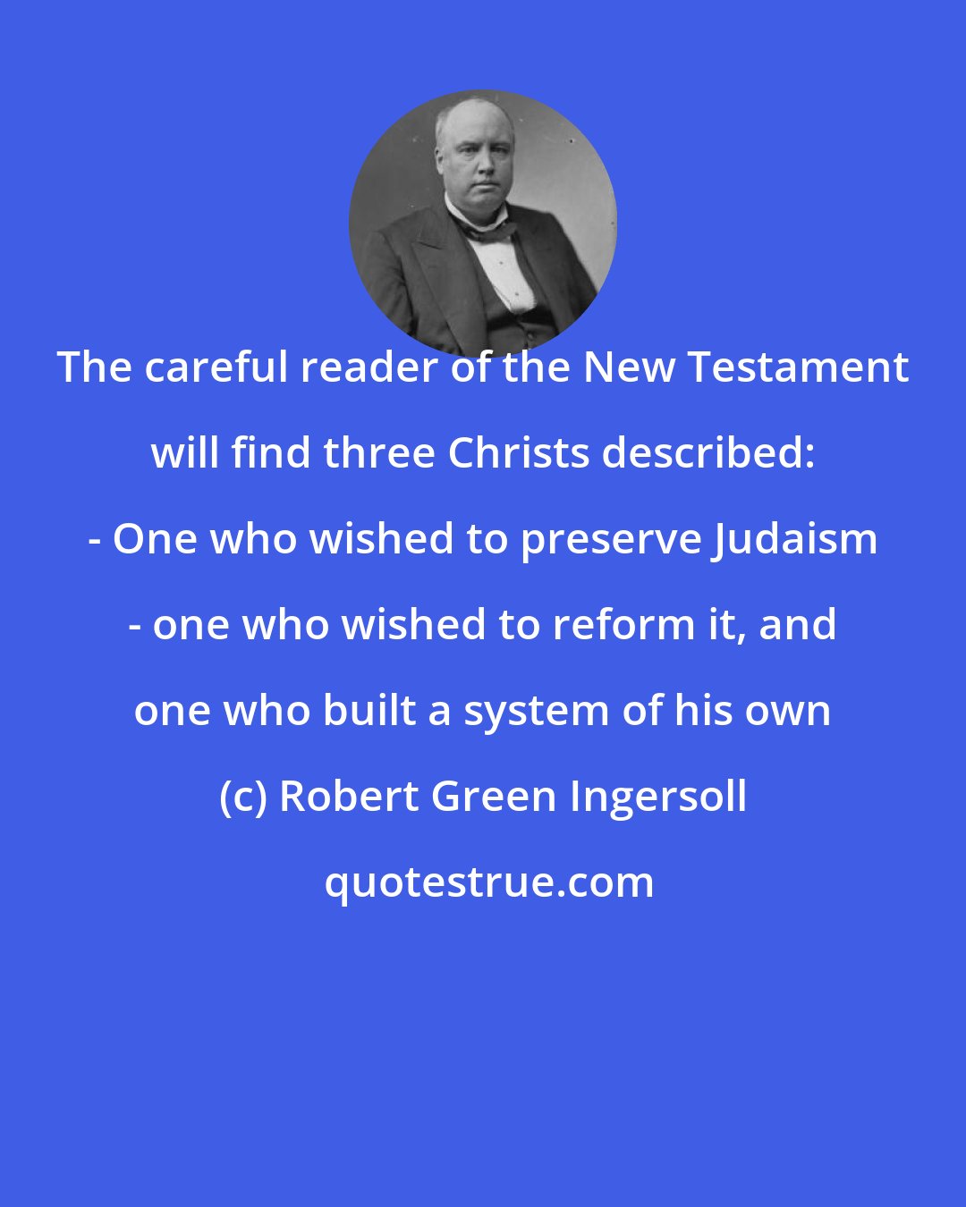 Robert Green Ingersoll: The careful reader of the New Testament will find three Christs described: - One who wished to preserve Judaism - one who wished to reform it, and one who built a system of his own
