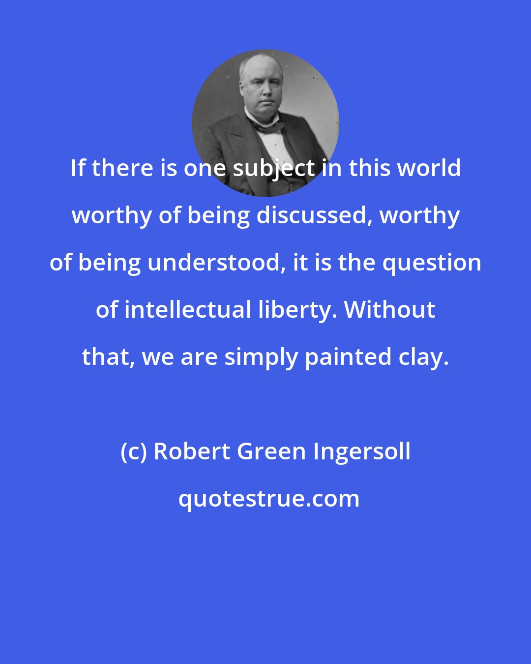 Robert Green Ingersoll: If there is one subject in this world worthy of being discussed, worthy of being understood, it is the question of intellectual liberty. Without that, we are simply painted clay.