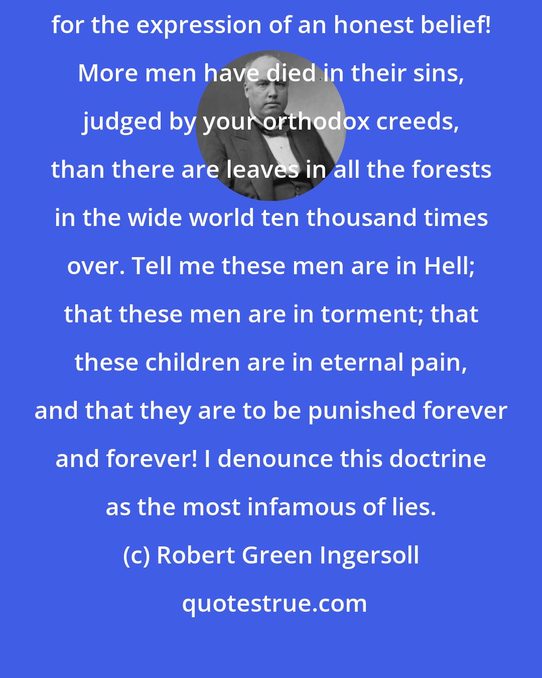 Robert Green Ingersoll: Tell me there is a God in the serene heavens that will damn his children for the expression of an honest belief! More men have died in their sins, judged by your orthodox creeds, than there are leaves in all the forests in the wide world ten thousand times over. Tell me these men are in Hell; that these men are in torment; that these children are in eternal pain, and that they are to be punished forever and forever! I denounce this doctrine as the most infamous of lies.