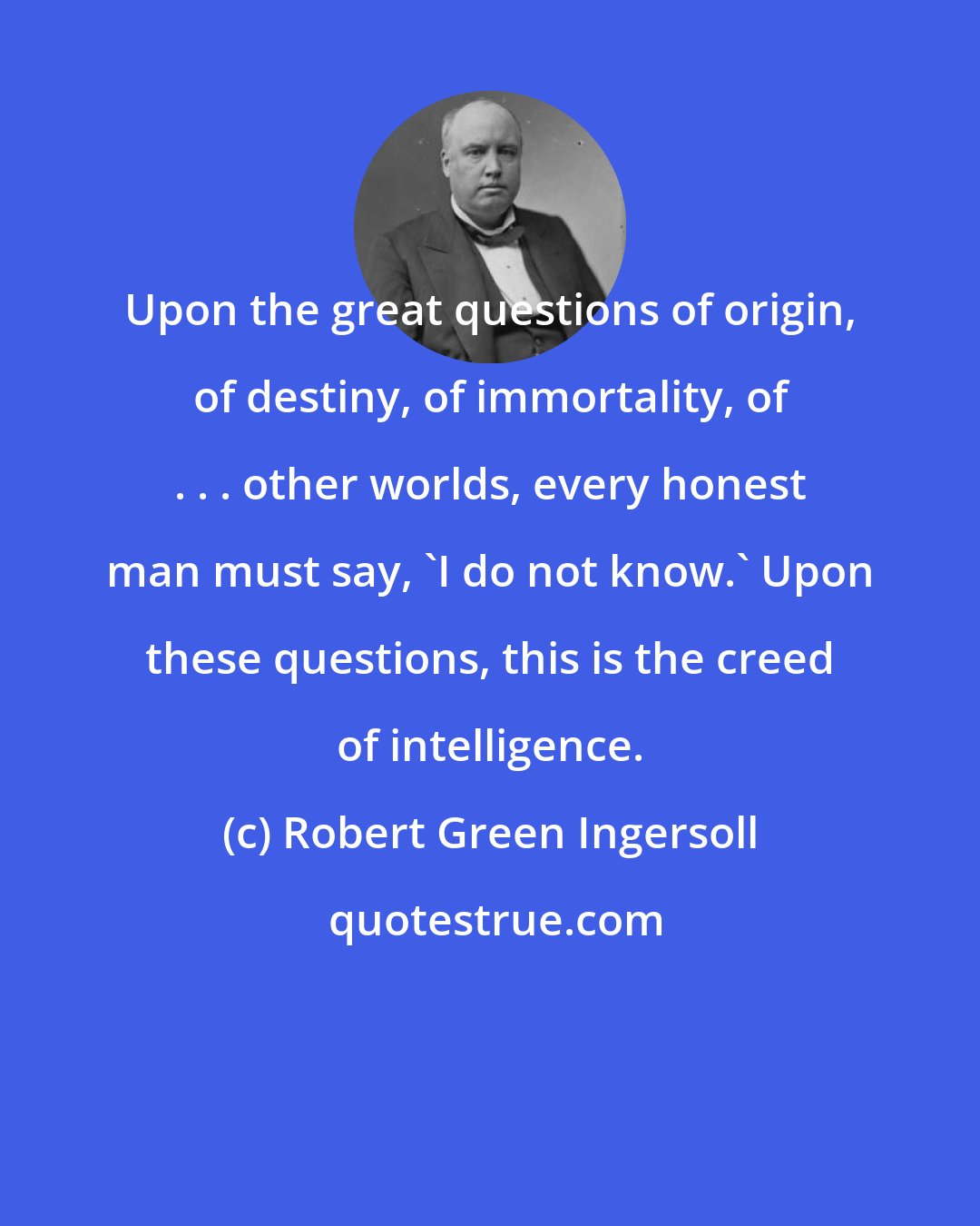 Robert Green Ingersoll: Upon the great questions of origin, of destiny, of immortality, of . . . other worlds, every honest man must say, 'I do not know.' Upon these questions, this is the creed of intelligence.