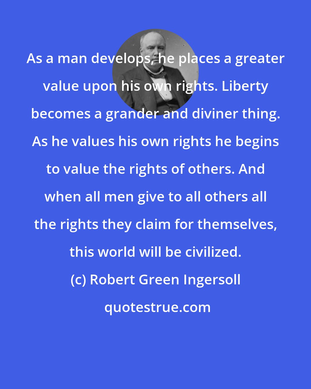 Robert Green Ingersoll: As a man develops, he places a greater value upon his own rights. Liberty becomes a grander and diviner thing. As he values his own rights he begins to value the rights of others. And when all men give to all others all the rights they claim for themselves, this world will be civilized.