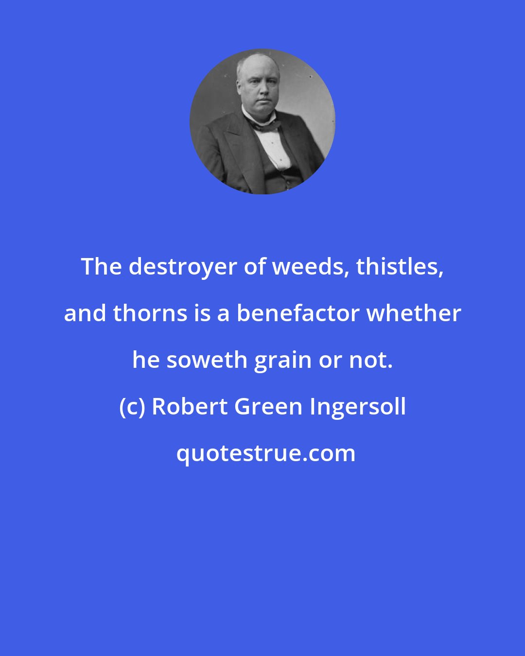 Robert Green Ingersoll: The destroyer of weeds, thistles, and thorns is a benefactor whether he soweth grain or not.