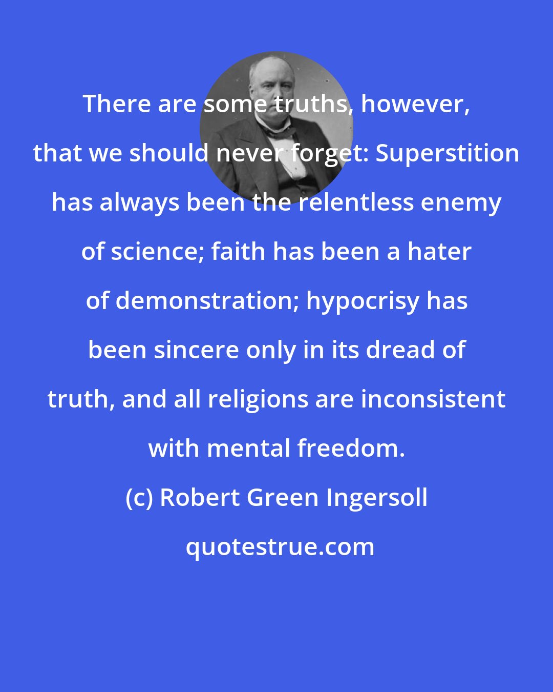 Robert Green Ingersoll: There are some truths, however, that we should never forget: Superstition has always been the relentless enemy of science; faith has been a hater of demonstration; hypocrisy has been sincere only in its dread of truth, and all religions are inconsistent with mental freedom.