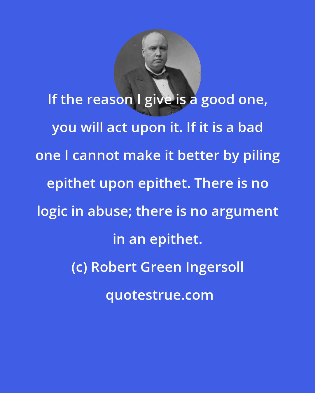 Robert Green Ingersoll: If the reason I give is a good one, you will act upon it. If it is a bad one I cannot make it better by piling epithet upon epithet. There is no logic in abuse; there is no argument in an epithet.