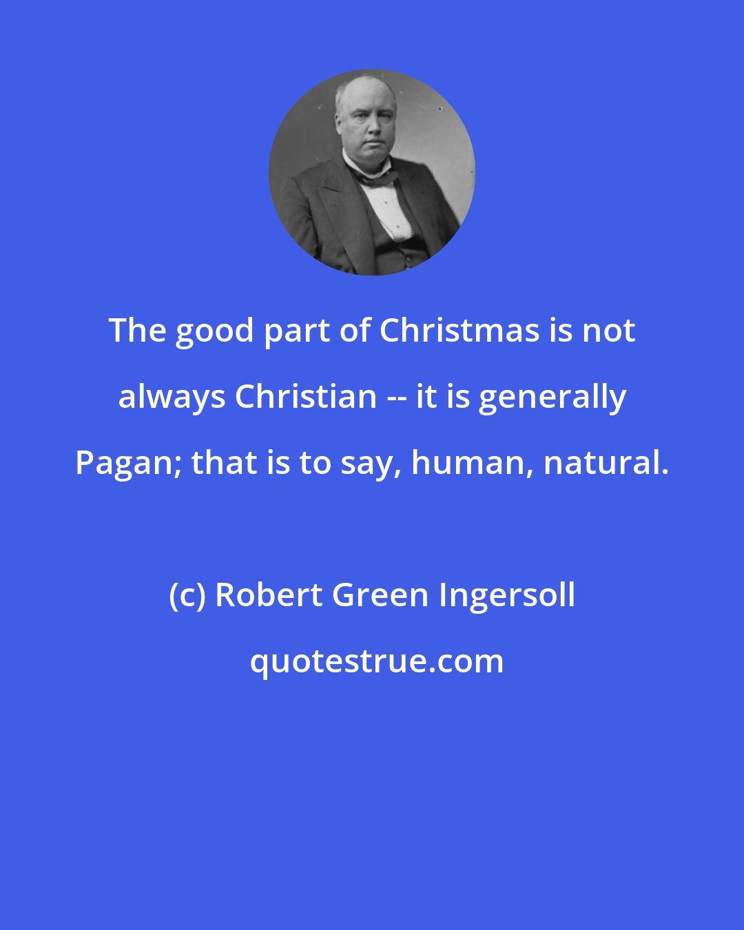Robert Green Ingersoll: The good part of Christmas is not always Christian -- it is generally Pagan; that is to say, human, natural.