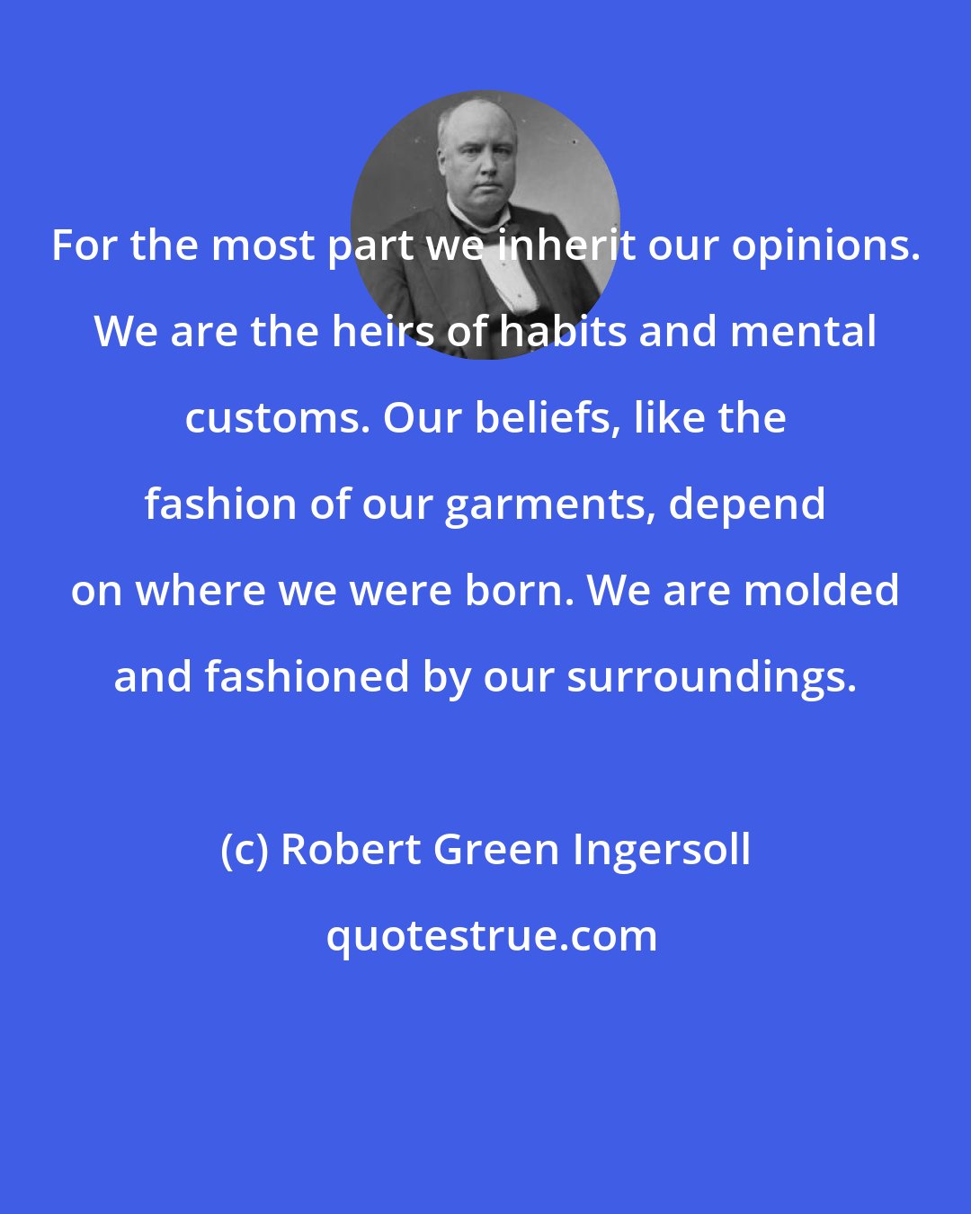 Robert Green Ingersoll: For the most part we inherit our opinions. We are the heirs of habits and mental customs. Our beliefs, like the fashion of our garments, depend on where we were born. We are molded and fashioned by our surroundings.