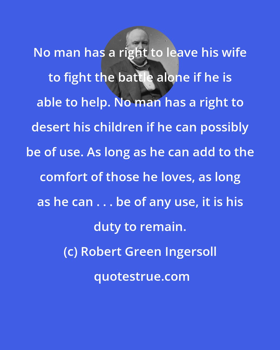 Robert Green Ingersoll: No man has a right to leave his wife to fight the battle alone if he is able to help. No man has a right to desert his children if he can possibly be of use. As long as he can add to the comfort of those he loves, as long as he can . . . be of any use, it is his duty to remain.
