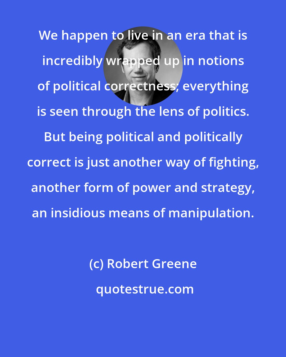Robert Greene: We happen to live in an era that is incredibly wrapped up in notions of political correctness; everything is seen through the lens of politics. But being political and politically correct is just another way of fighting, another form of power and strategy, an insidious means of manipulation.