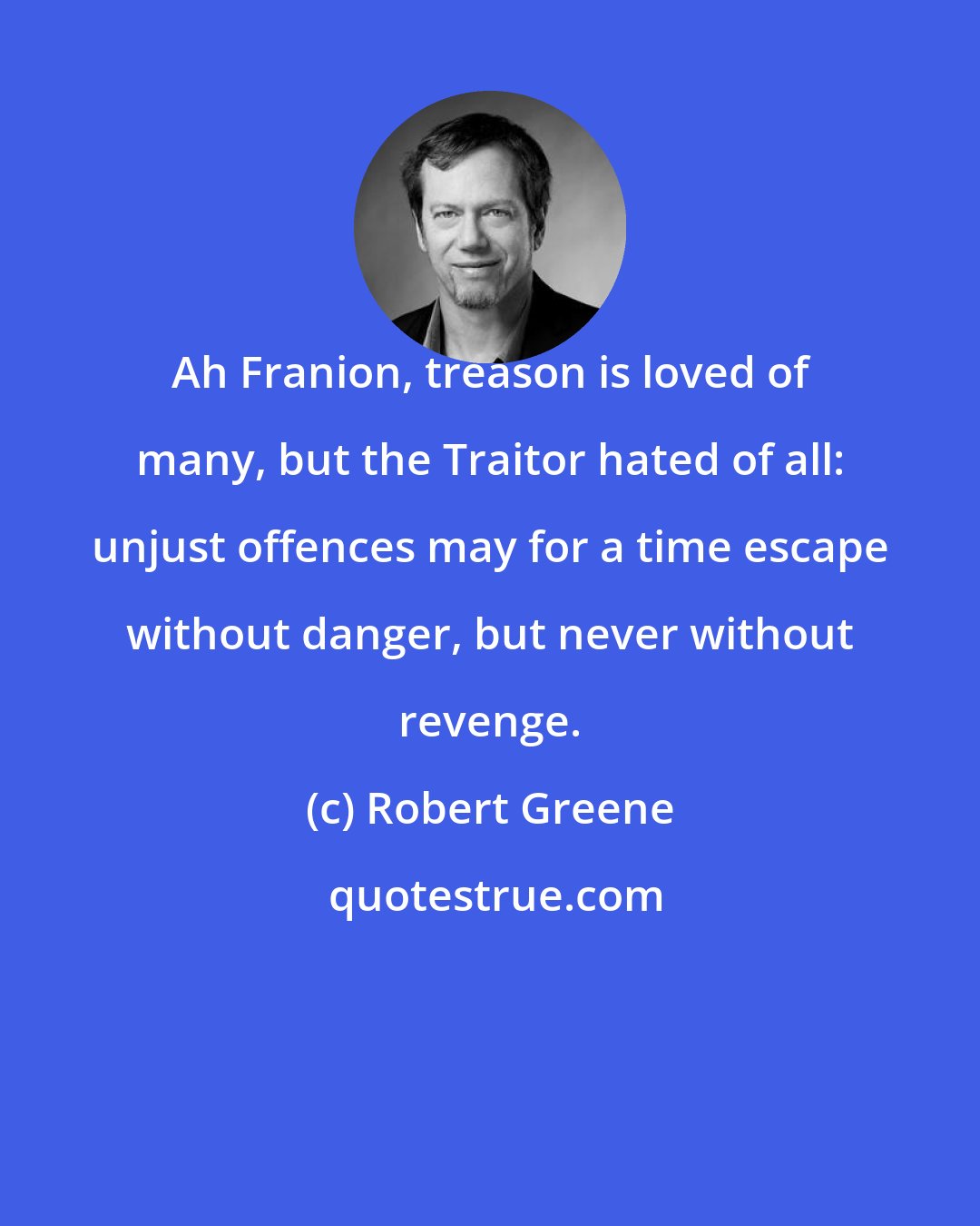 Robert Greene: Ah Franion, treason is loved of many, but the Traitor hated of all: unjust offences may for a time escape without danger, but never without revenge.