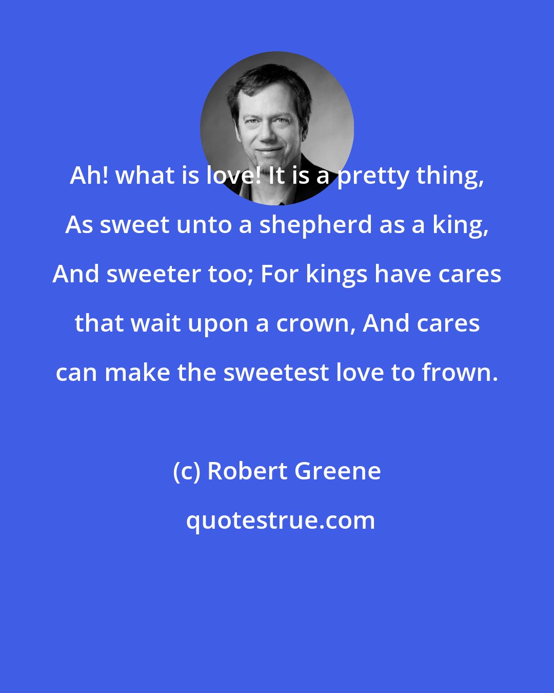 Robert Greene: Ah! what is love! It is a pretty thing, As sweet unto a shepherd as a king, And sweeter too; For kings have cares that wait upon a crown, And cares can make the sweetest love to frown.