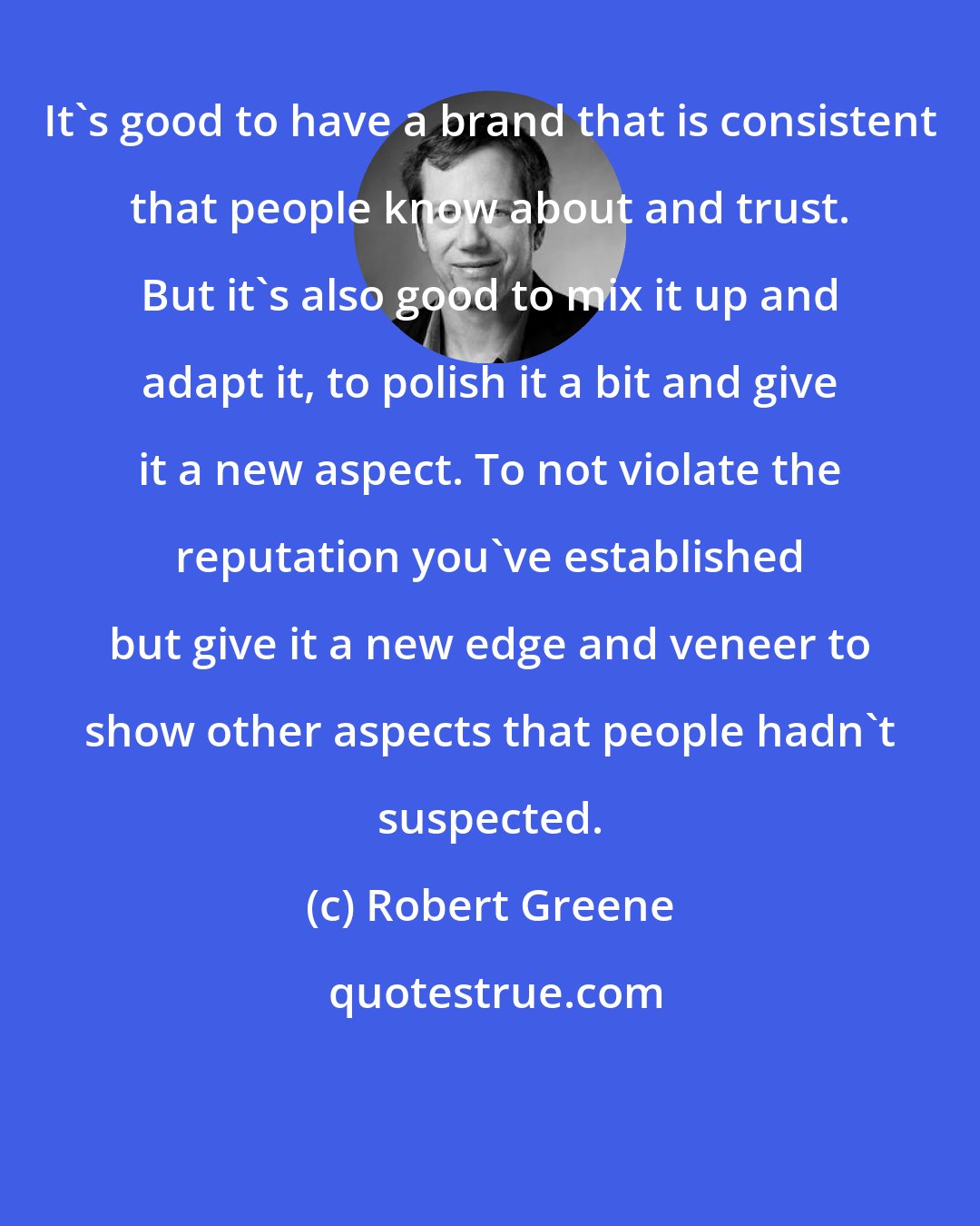 Robert Greene: It's good to have a brand that is consistent that people know about and trust. But it's also good to mix it up and adapt it, to polish it a bit and give it a new aspect. To not violate the reputation you've established but give it a new edge and veneer to show other aspects that people hadn't suspected.