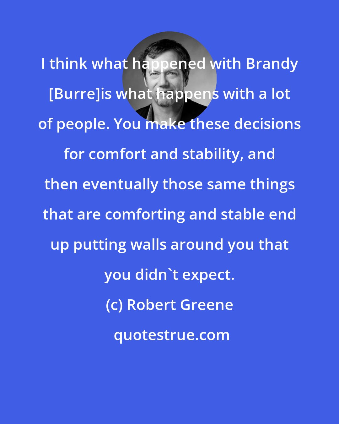 Robert Greene: I think what happened with Brandy [Burre]is what happens with a lot of people. You make these decisions for comfort and stability, and then eventually those same things that are comforting and stable end up putting walls around you that you didn't expect.