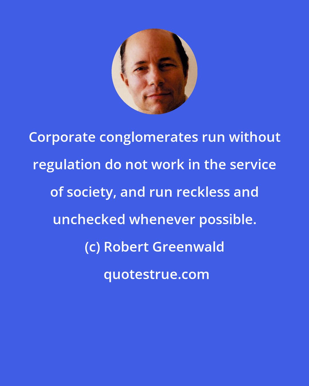 Robert Greenwald: Corporate conglomerates run without regulation do not work in the service of society, and run reckless and unchecked whenever possible.