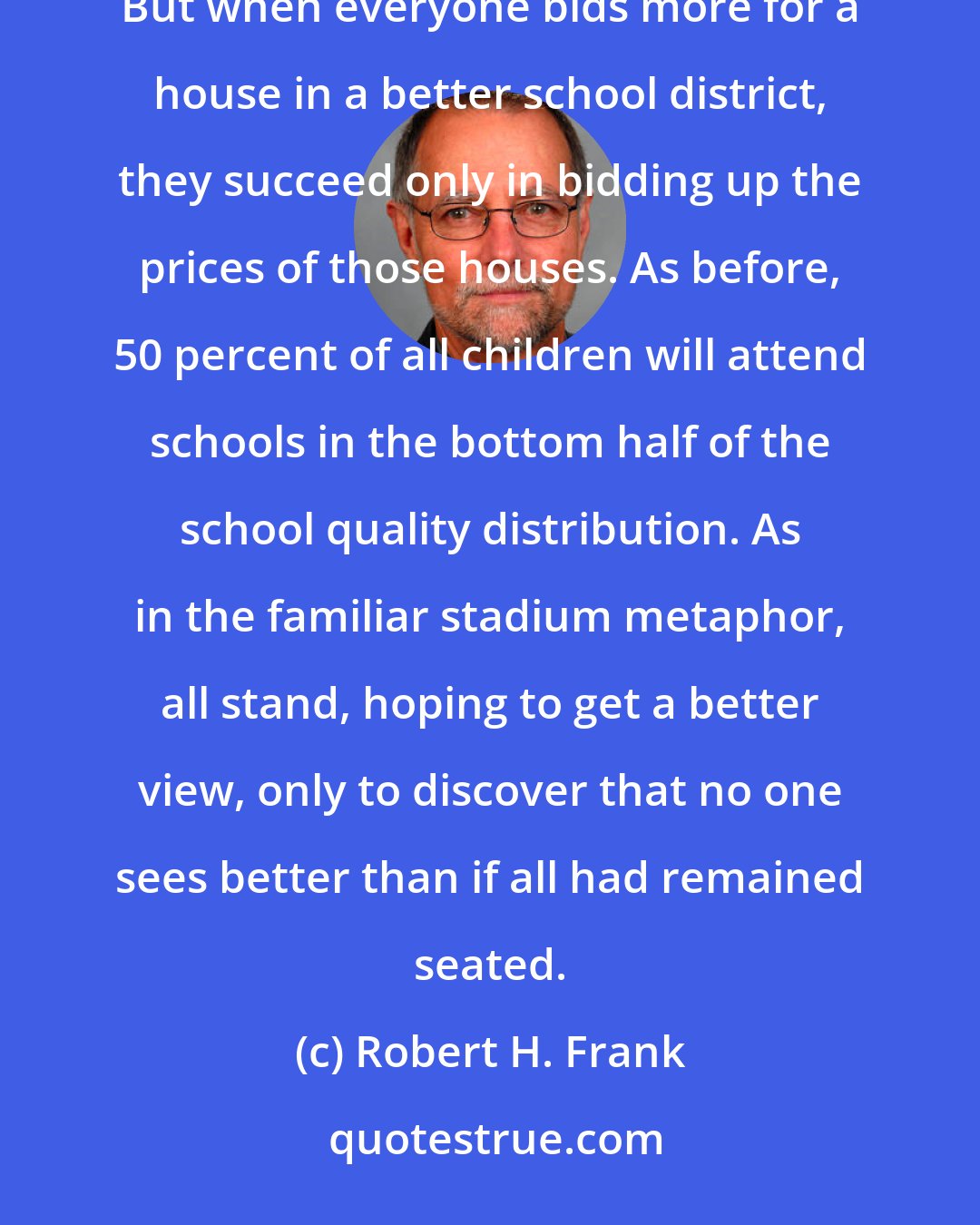 Robert H. Frank: A good school is a relative concept, and the better schools are located in more expensive neighborhoods. But when everyone bids more for a house in a better school district, they succeed only in bidding up the prices of those houses. As before, 50 percent of all children will attend schools in the bottom half of the school quality distribution. As in the familiar stadium metaphor, all stand, hoping to get a better view, only to discover that no one sees better than if all had remained seated.