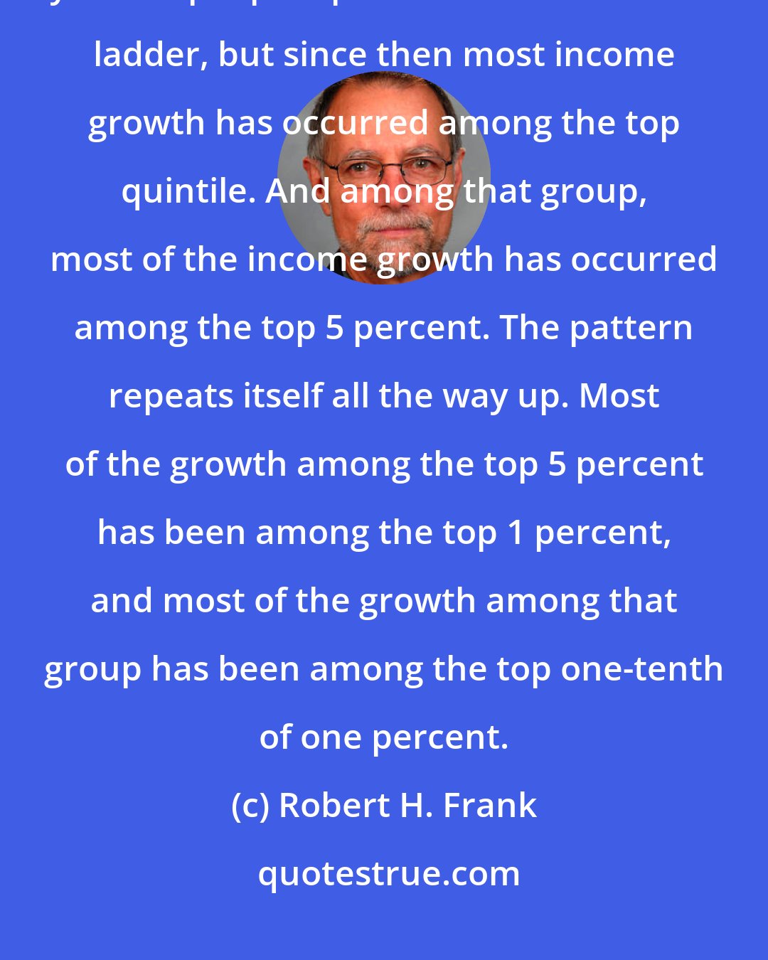 Robert H. Frank: For the three decades after WWII, incomes grew at about 3 percent a year for people up and down the income ladder, but since then most income growth has occurred among the top quintile. And among that group, most of the income growth has occurred among the top 5 percent. The pattern repeats itself all the way up. Most of the growth among the top 5 percent has been among the top 1 percent, and most of the growth among that group has been among the top one-tenth of one percent.