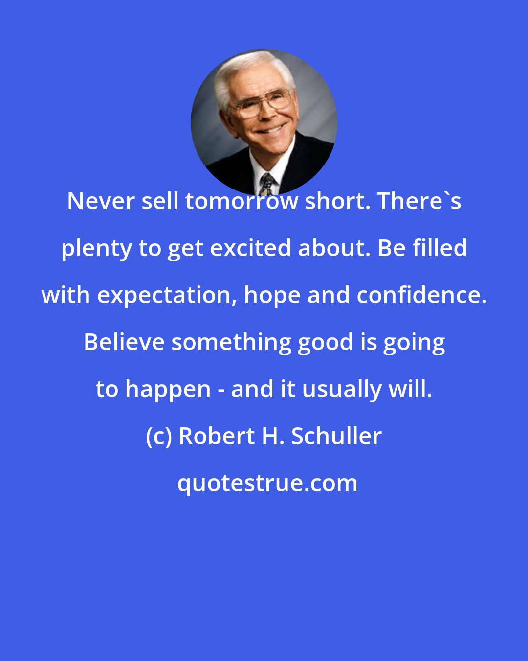 Robert H. Schuller: Never sell tomorrow short. There's plenty to get excited about. Be filled with expectation, hope and confidence. Believe something good is going to happen - and it usually will.