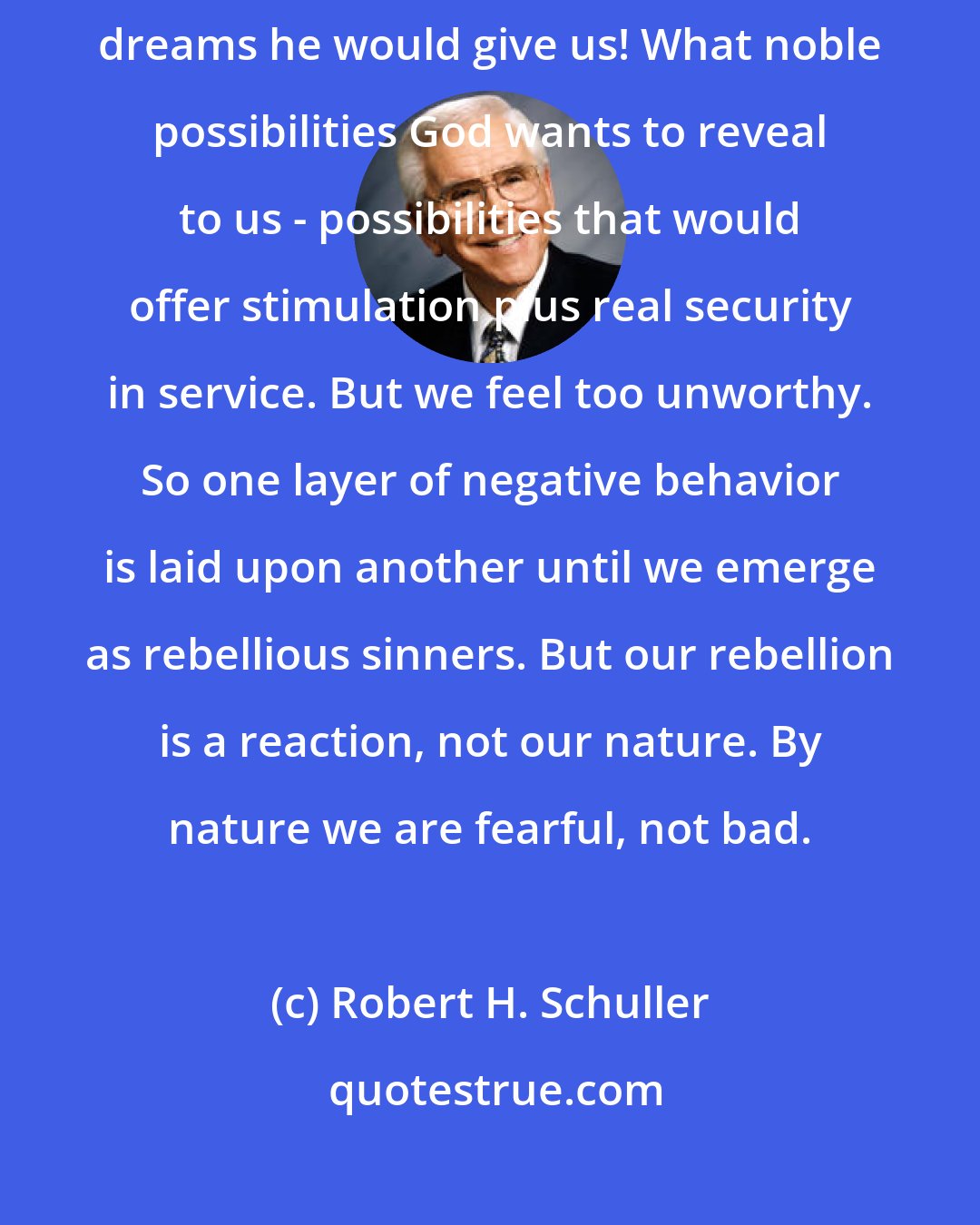 Robert H. Schuller: If only we could love ourselves enough to dare to approach God, what constructive dreams he would give us! What noble possibilities God wants to reveal to us - possibilities that would offer stimulation plus real security in service. But we feel too unworthy. So one layer of negative behavior is laid upon another until we emerge as rebellious sinners. But our rebellion is a reaction, not our nature. By nature we are fearful, not bad.