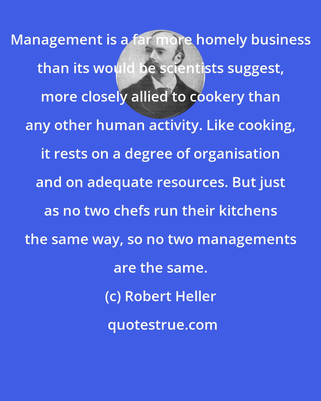 Robert Heller: Management is a far more homely business than its would be scientists suggest, more closely allied to cookery than any other human activity. Like cooking, it rests on a degree of organisation and on adequate resources. But just as no two chefs run their kitchens the same way, so no two managements are the same.