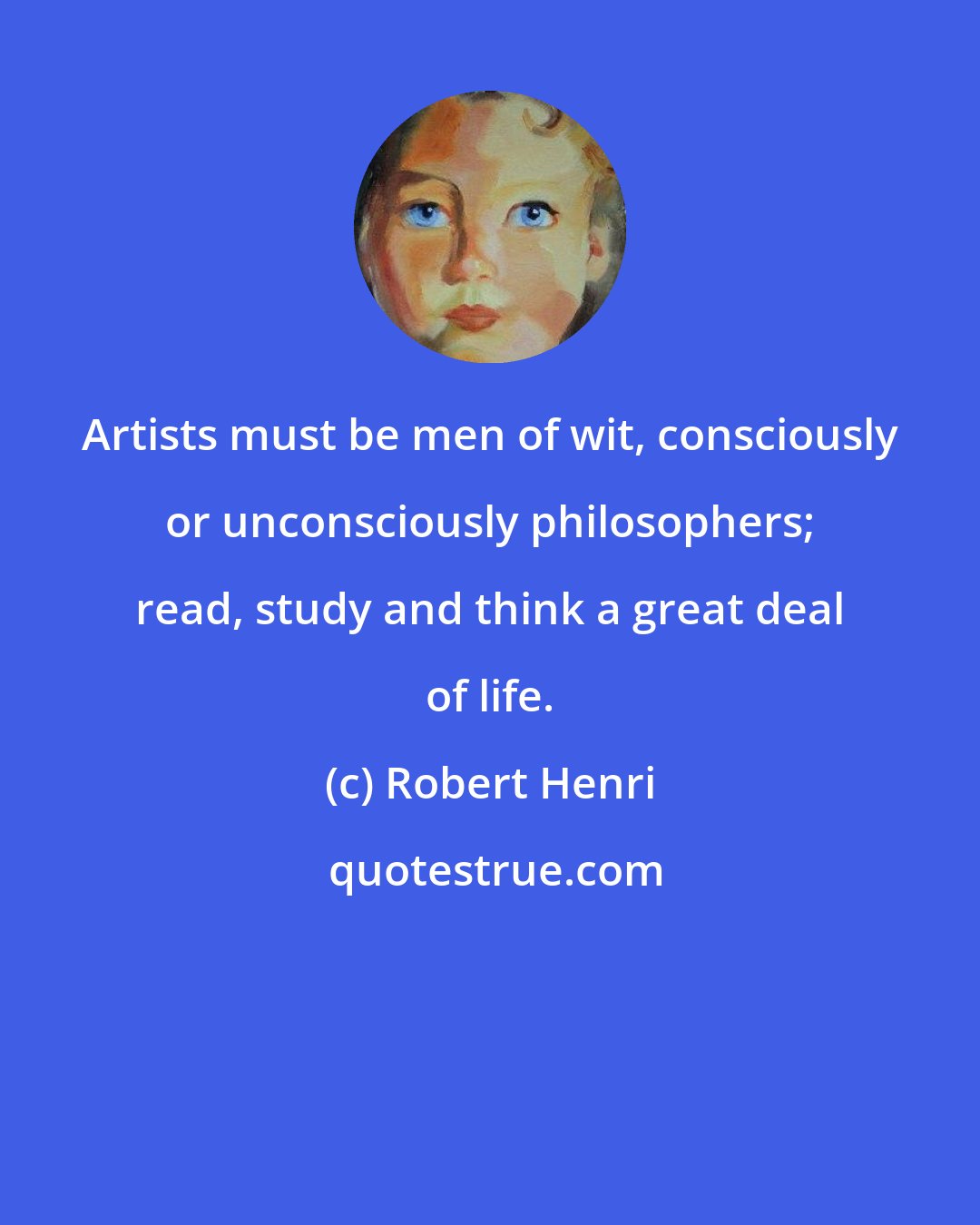 Robert Henri: Artists must be men of wit, consciously or unconsciously philosophers; read, study and think a great deal of life.