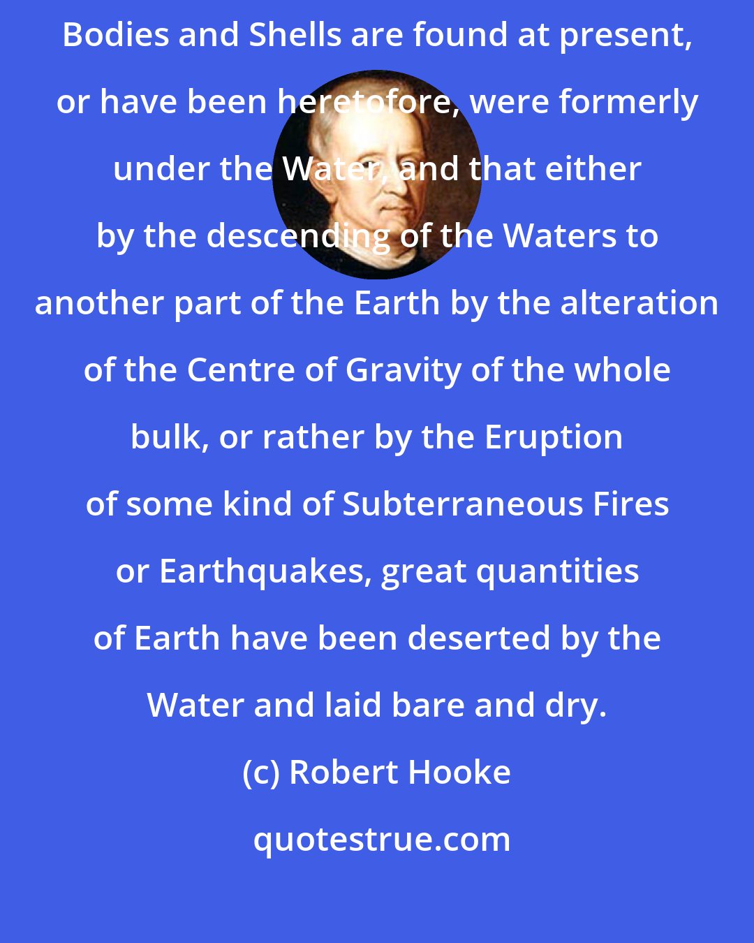 Robert Hooke: Most of these Mountains and Inland places whereon these kind of Petrify'd Bodies and Shells are found at present, or have been heretofore, were formerly under the Water, and that either by the descending of the Waters to another part of the Earth by the alteration of the Centre of Gravity of the whole bulk, or rather by the Eruption of some kind of Subterraneous Fires or Earthquakes, great quantities of Earth have been deserted by the Water and laid bare and dry.