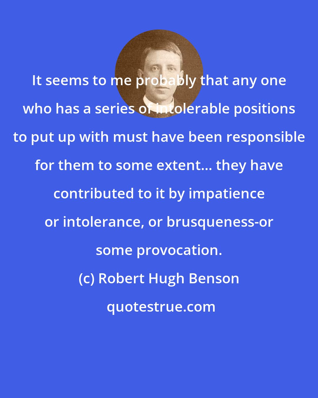 Robert Hugh Benson: It seems to me probably that any one who has a series of intolerable positions to put up with must have been responsible for them to some extent... they have contributed to it by impatience or intolerance, or brusqueness-or some provocation.
