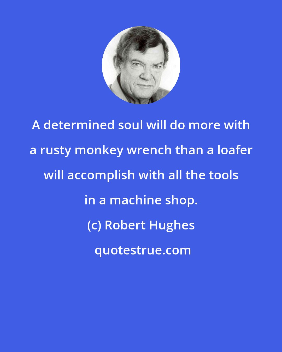 Robert Hughes: A determined soul will do more with a rusty monkey wrench than a loafer will accomplish with all the tools in a machine shop.