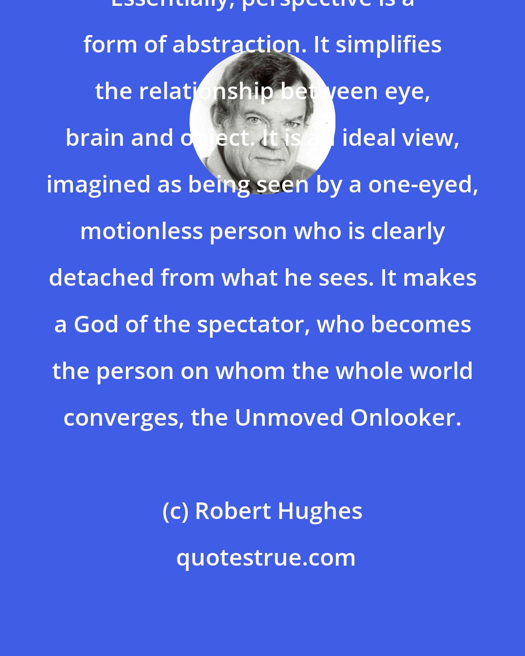 Robert Hughes: Essentially, perspective is a form of abstraction. It simplifies the relationship between eye, brain and object. It is an ideal view, imagined as being seen by a one-eyed, motionless person who is clearly detached from what he sees. It makes a God of the spectator, who becomes the person on whom the whole world converges, the Unmoved Onlooker.