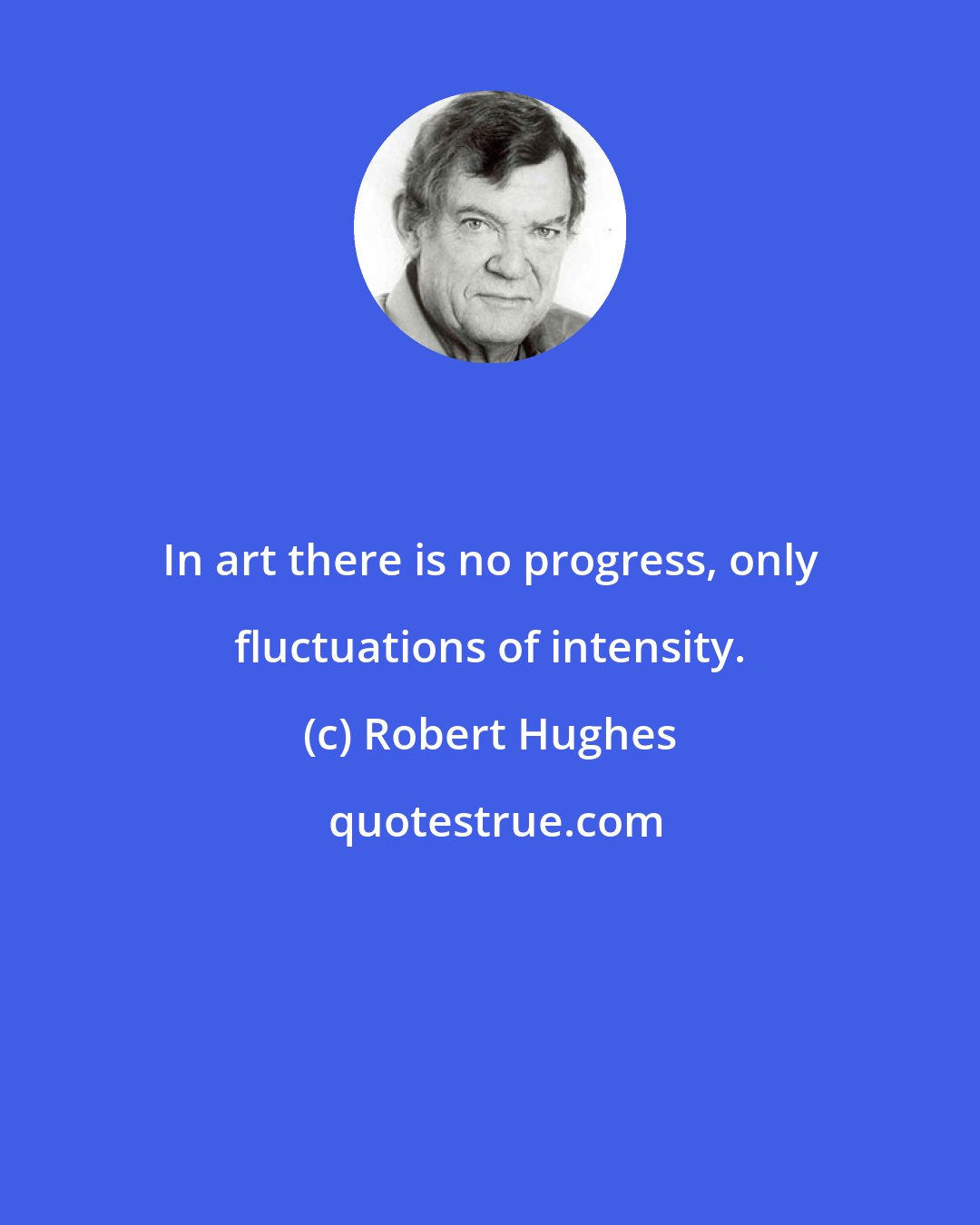 Robert Hughes: In art there is no progress, only fluctuations of intensity.