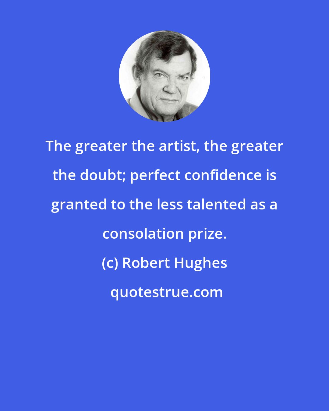 Robert Hughes: The greater the artist, the greater the doubt; perfect confidence is granted to the less talented as a consolation prize.