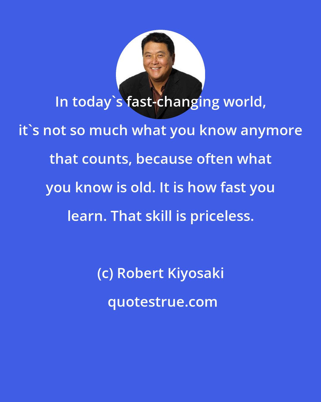 Robert Kiyosaki: In today's fast-changing world, it's not so much what you know anymore that counts, because often what you know is old. It is how fast you learn. That skill is priceless.
