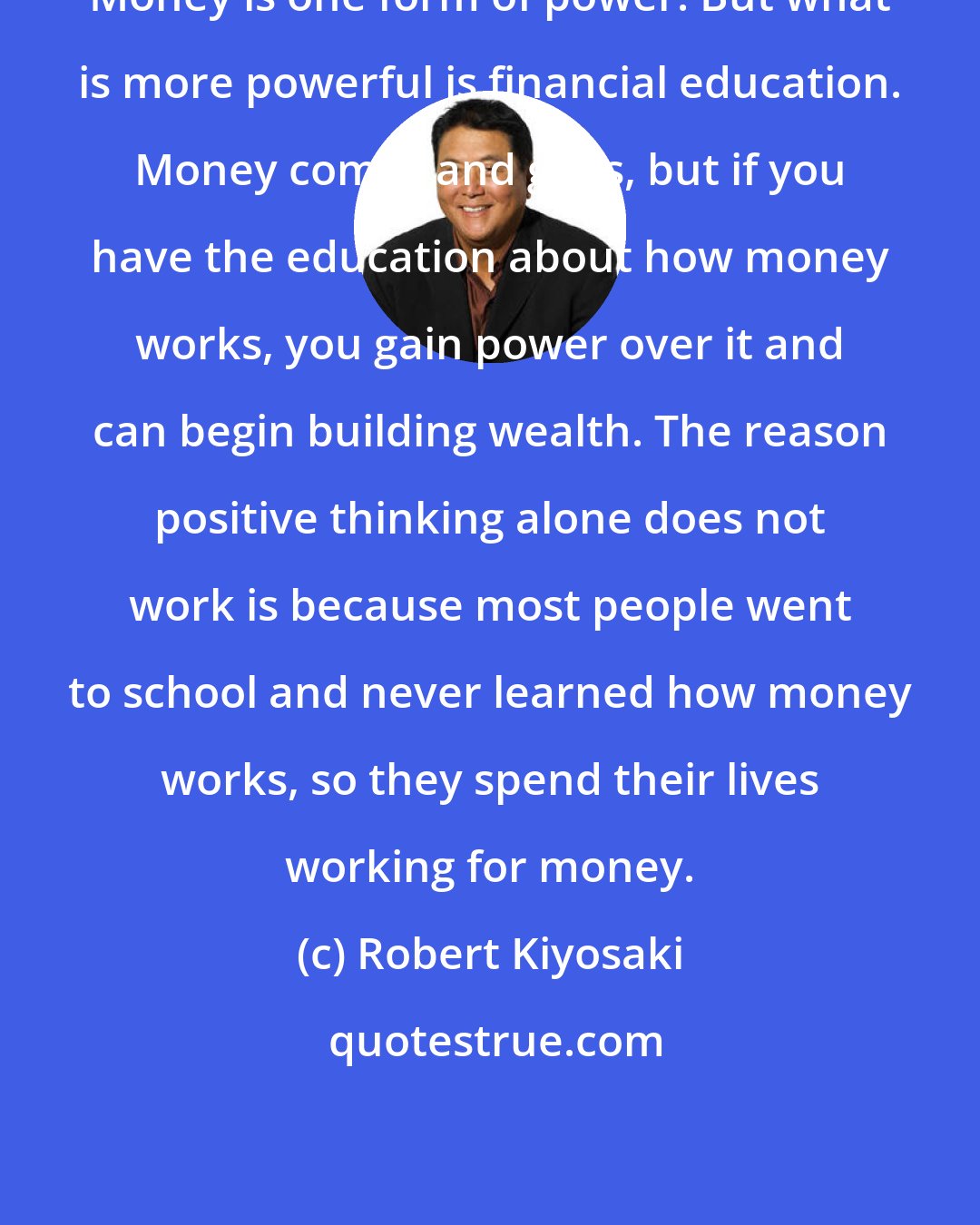 Robert Kiyosaki: Money is one form of power. But what is more powerful is financial education. Money comes and goes, but if you have the education about how money works, you gain power over it and can begin building wealth. The reason positive thinking alone does not work is because most people went to school and never learned how money works, so they spend their lives working for money.