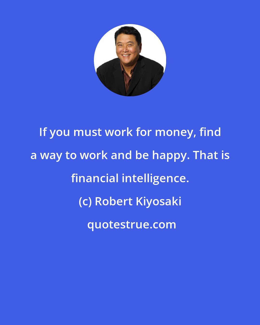 Robert Kiyosaki: If you must work for money, find a way to work and be happy. That is financial intelligence.