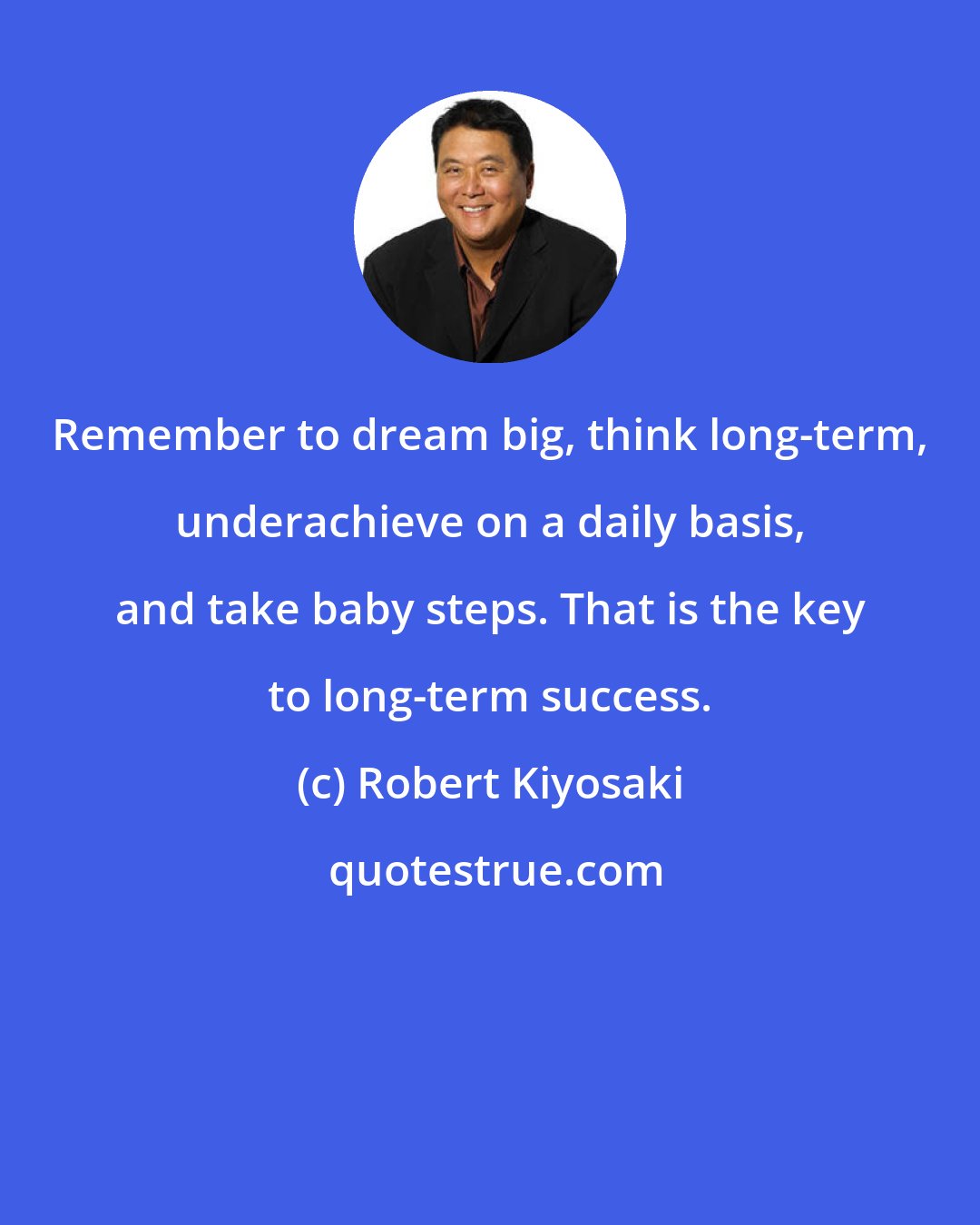 Robert Kiyosaki: Remember to dream big, think long-term, underachieve on a daily basis, and take baby steps. That is the key to long-term success.