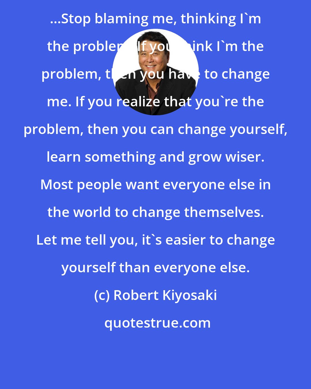 Robert Kiyosaki: ...Stop blaming me, thinking I'm the problem. If you think I'm the problem, then you have to change me. If you realize that you're the problem, then you can change yourself, learn something and grow wiser. Most people want everyone else in the world to change themselves. Let me tell you, it's easier to change yourself than everyone else.