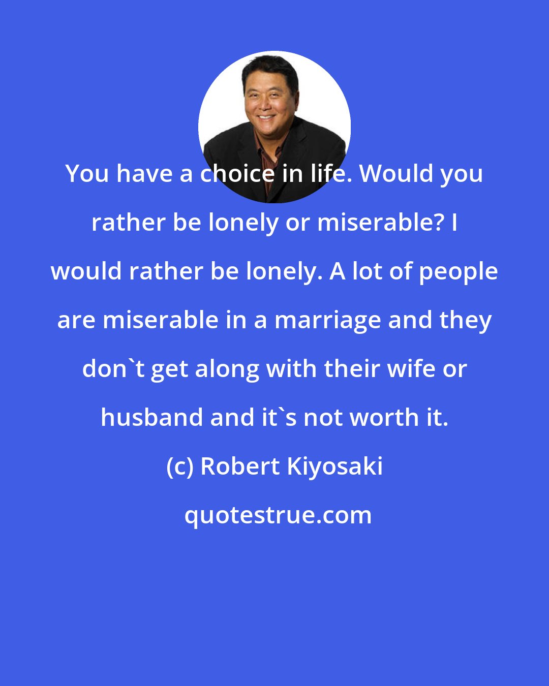 Robert Kiyosaki: You have a choice in life. Would you rather be lonely or miserable? I would rather be lonely. A lot of people are miserable in a marriage and they don't get along with their wife or husband and it's not worth it.