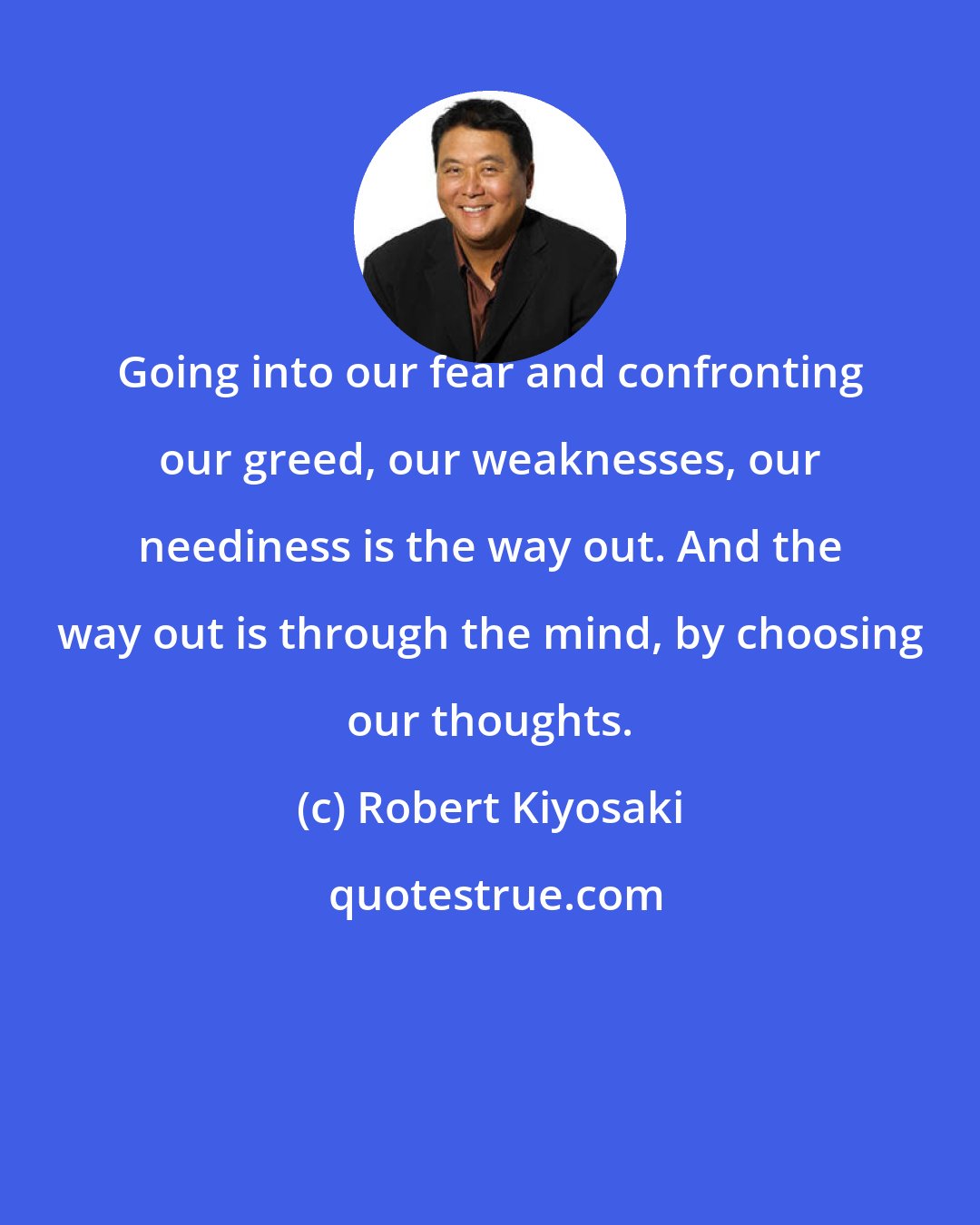 Robert Kiyosaki: Going into our fear and confronting our greed, our weaknesses, our neediness is the way out. And the way out is through the mind, by choosing our thoughts.