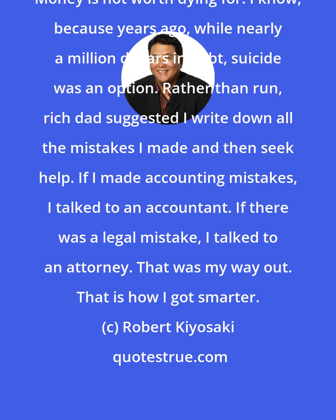 Robert Kiyosaki: Money is not worth dying for. I know, because years ago, while nearly a million dollars in debt, suicide was an option. Rather than run, rich dad suggested I write down all the mistakes I made and then seek help. If I made accounting mistakes, I talked to an accountant. If there was a legal mistake, I talked to an attorney. That was my way out. That is how I got smarter.
