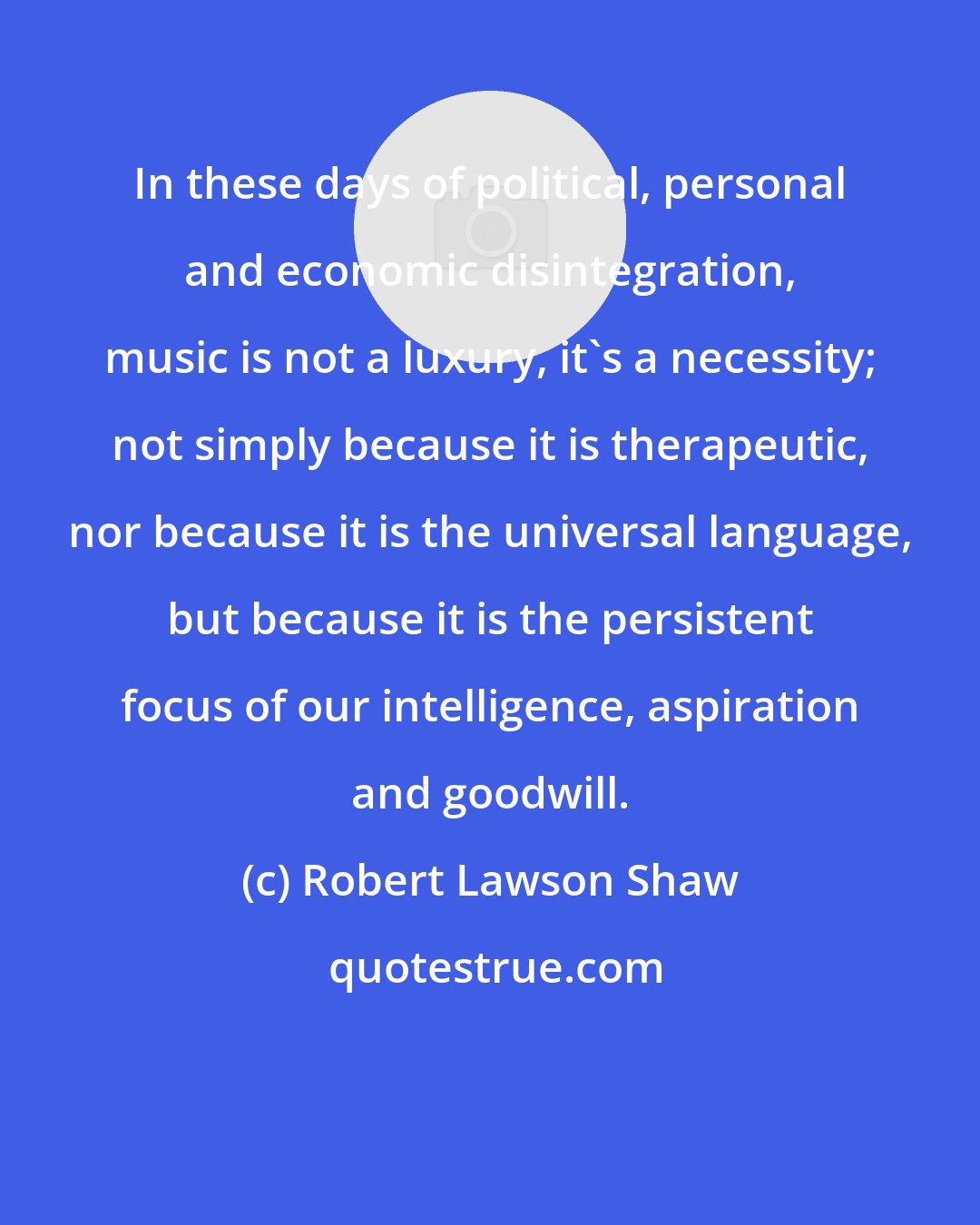 Robert Lawson Shaw: In these days of political, personal and economic disintegration, music is not a luxury, it's a necessity; not simply because it is therapeutic, nor because it is the universal language, but because it is the persistent focus of our intelligence, aspiration and goodwill.