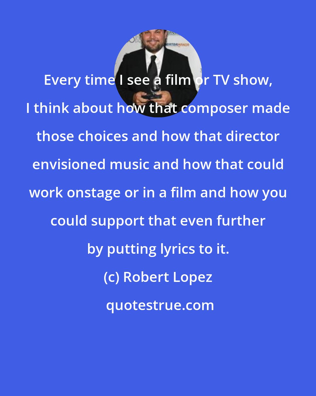 Robert Lopez: Every time I see a film or TV show, I think about how that composer made those choices and how that director envisioned music and how that could work onstage or in a film and how you could support that even further by putting lyrics to it.
