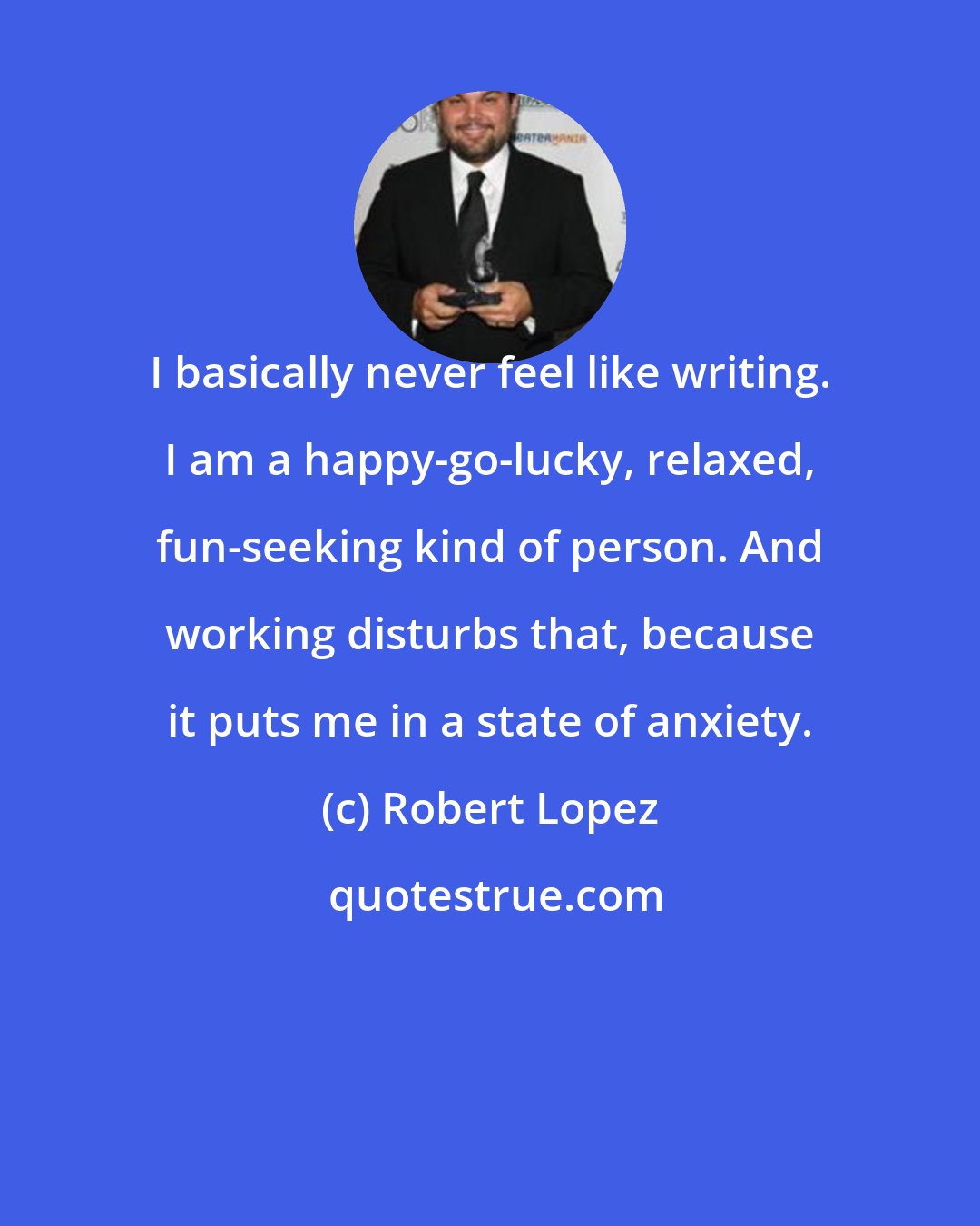 Robert Lopez: I basically never feel like writing. I am a happy-go-lucky, relaxed, fun-seeking kind of person. And working disturbs that, because it puts me in a state of anxiety.