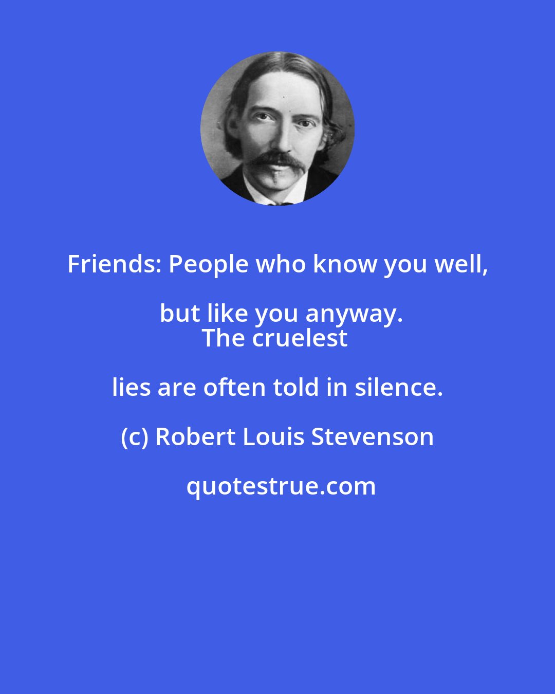 Robert Louis Stevenson: Friends: People who know you well, but like you anyway.
The cruelest lies are often told in silence.