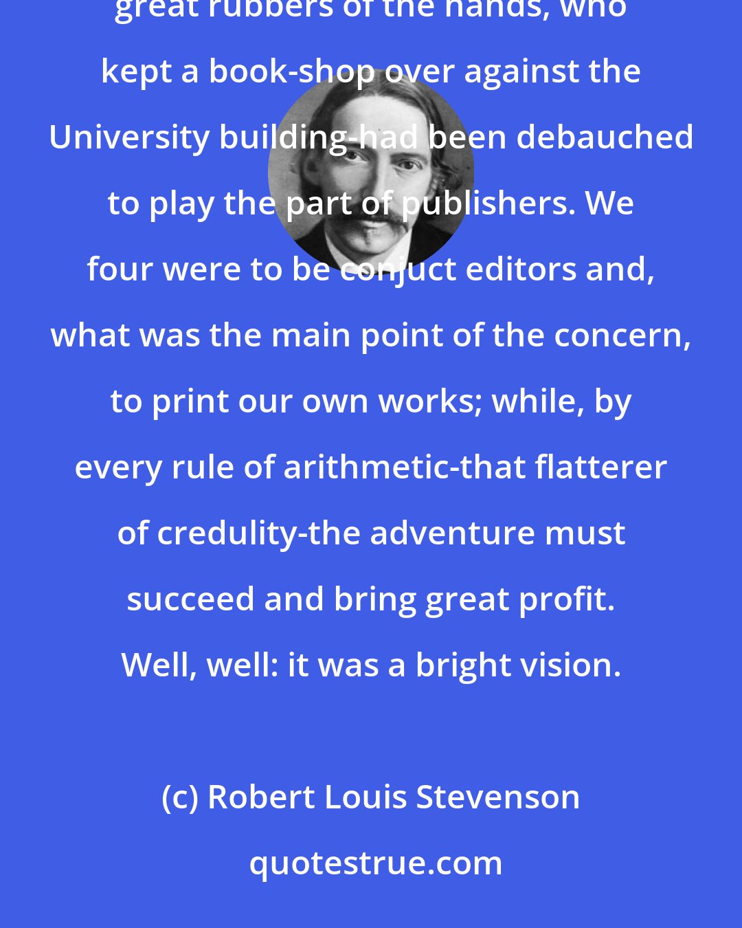 Robert Louis Stevenson: We were to found a University magazine. A pair of little, active brothers-Livingstone by name, great skippers on the foot, great rubbers of the hands, who kept a book-shop over against the University building-had been debauched to play the part of publishers. We four were to be conjuct editors and, what was the main point of the concern, to print our own works; while, by every rule of arithmetic-that flatterer of credulity-the adventure must succeed and bring great profit. Well, well: it was a bright vision.