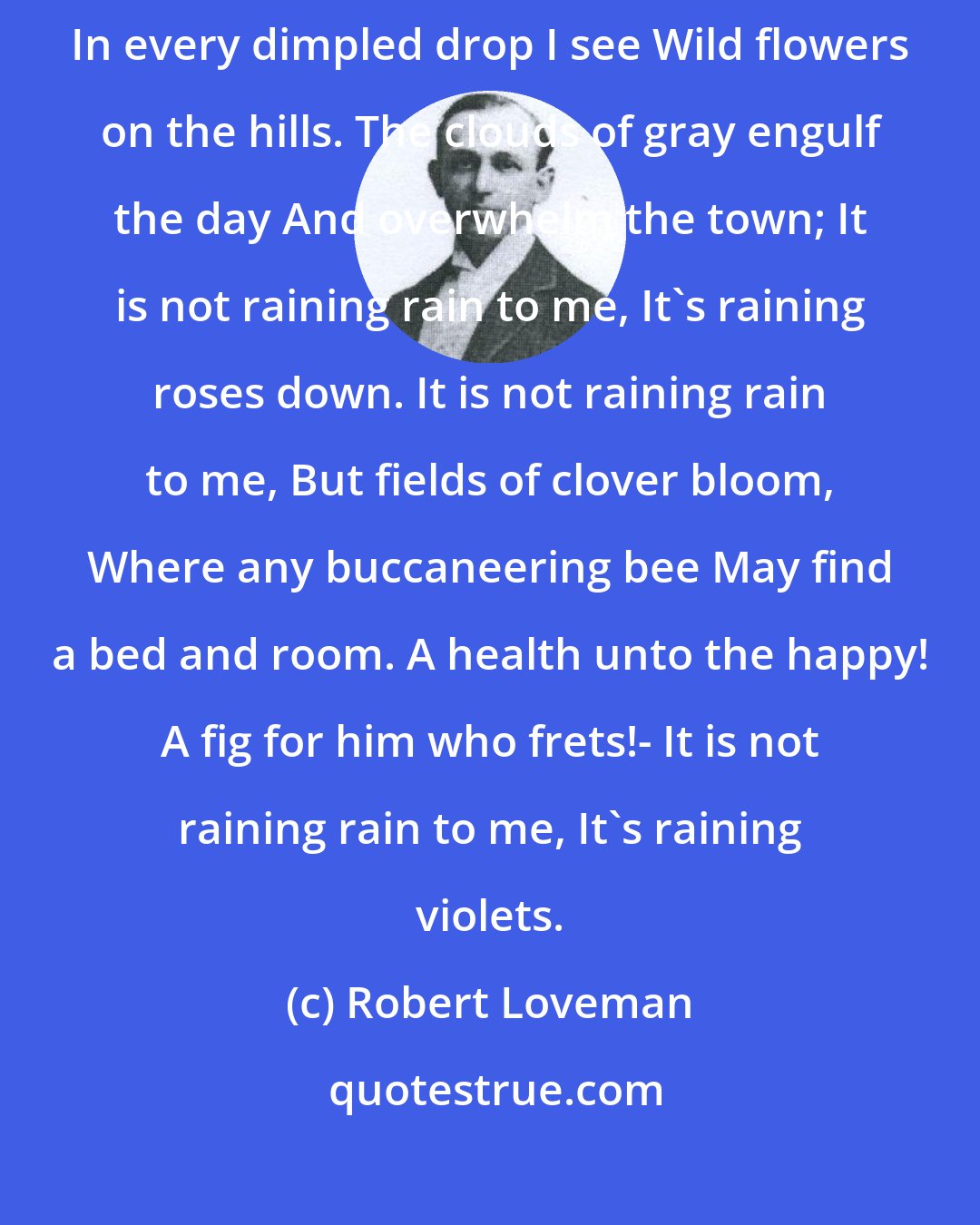 Robert Loveman: April Rain It is not raining rain to me, It's raining daffodils; In every dimpled drop I see Wild flowers on the hills. The clouds of gray engulf the day And overwhelm the town; It is not raining rain to me, It's raining roses down. It is not raining rain to me, But fields of clover bloom, Where any buccaneering bee May find a bed and room. A health unto the happy! A fig for him who frets!- It is not raining rain to me, It's raining violets.