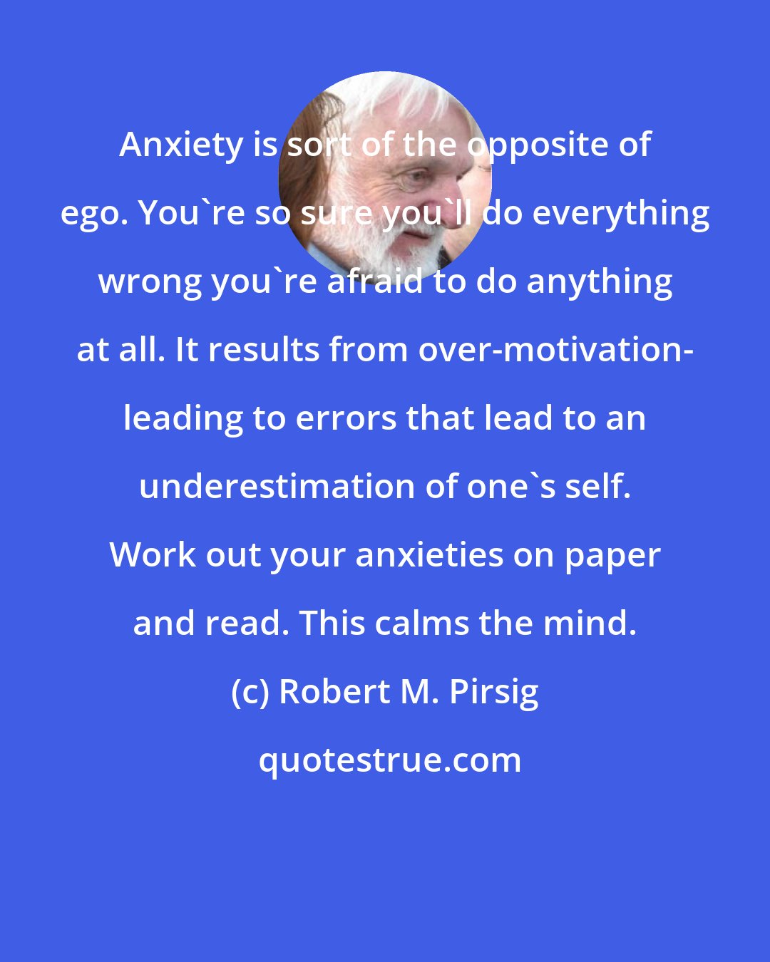 Robert M. Pirsig: Anxiety is sort of the opposite of ego. You're so sure you'll do everything wrong you're afraid to do anything at all. It results from over-motivation- leading to errors that lead to an underestimation of one's self. Work out your anxieties on paper and read. This calms the mind.